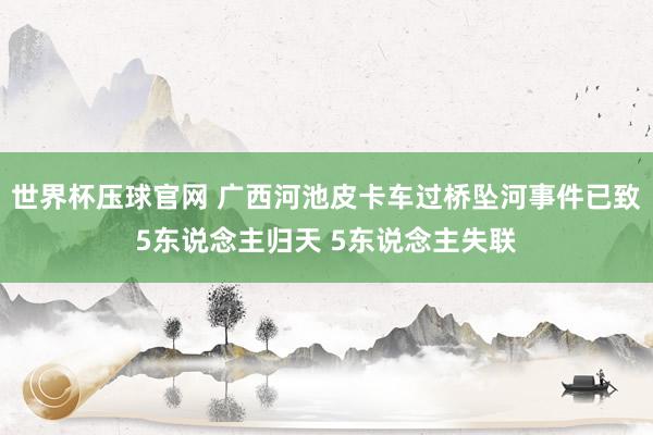 世界杯压球官网 广西河池皮卡车过桥坠河事件已致5东说念主归天 5东说念主失联