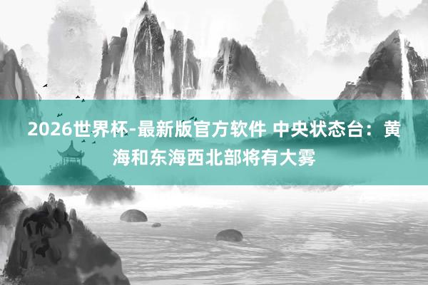 2026世界杯-最新版官方软件 中央状态台：黄海和东海西北部将有大雾