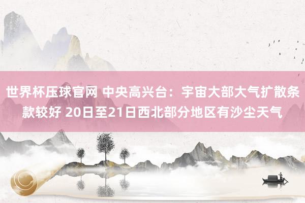 世界杯压球官网 中央高兴台：宇宙大部大气扩散条款较好 20日至21日西北部分地区有沙尘天气
