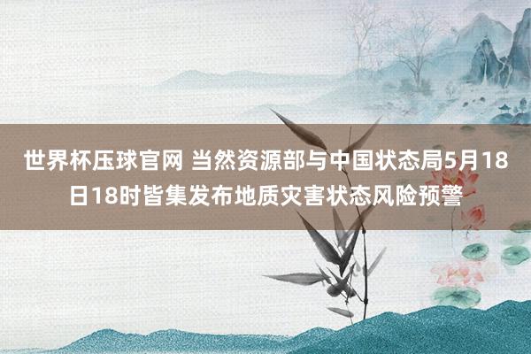 世界杯压球官网 当然资源部与中国状态局5月18日18时皆集发布地质灾害状态风险预警