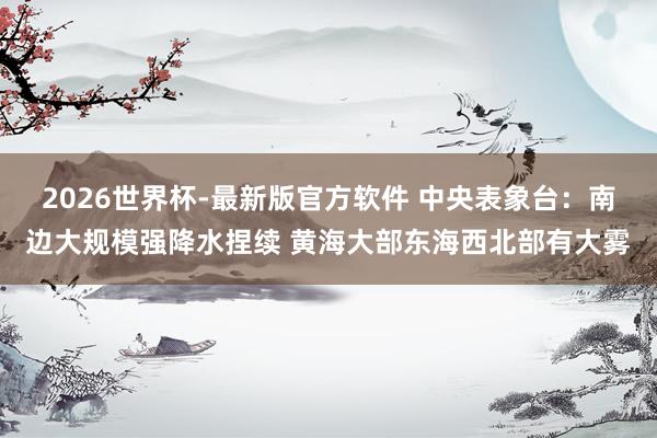 2026世界杯-最新版官方软件 中央表象台：南边大规模强降水捏续 黄海大部东海西北部有大雾