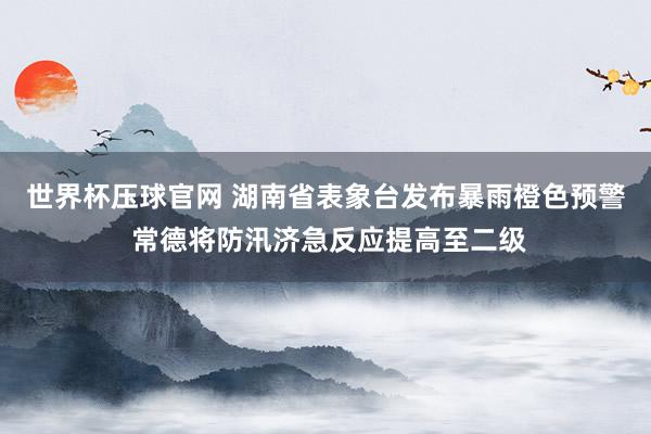 世界杯压球官网 湖南省表象台发布暴雨橙色预警 常德将防汛济急反应提高至二级