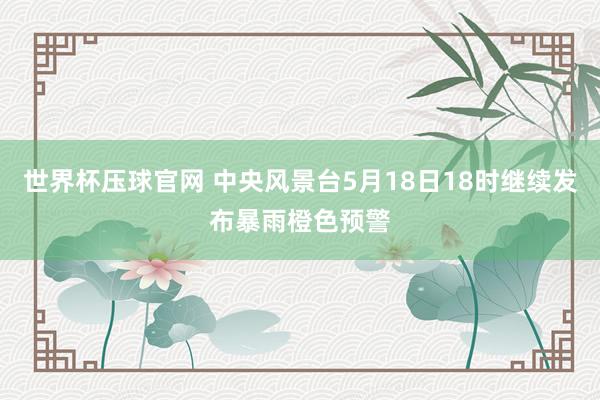 世界杯压球官网 中央风景台5月18日18时继续发布暴雨橙色预警