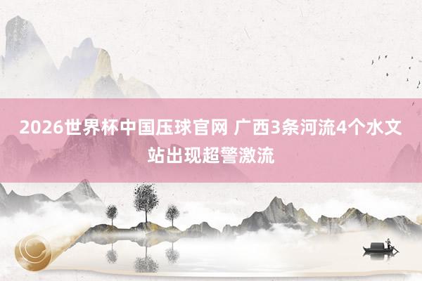 2026世界杯中国压球官网 广西3条河流4个水文站出现超警激流