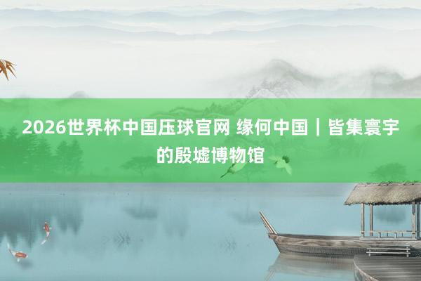 2026世界杯中国压球官网 缘何中国｜皆集寰宇的殷墟博物馆