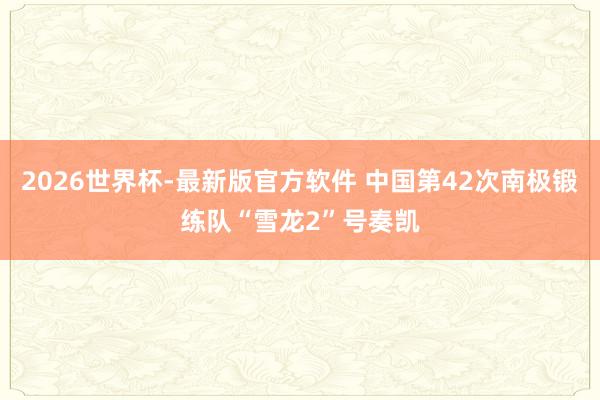 2026世界杯-最新版官方软件 中国第42次南极锻练队“雪龙2”号奏凯