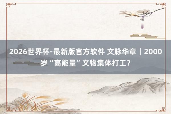 2026世界杯-最新版官方软件 文脉华章｜2000岁“高能量”文物集体打工？