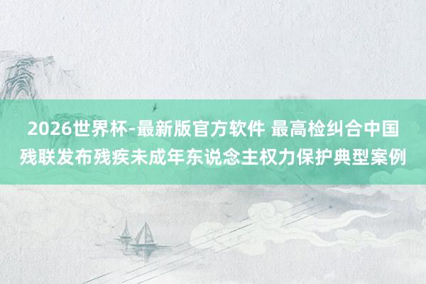 2026世界杯-最新版官方软件 最高检纠合中国残联发布残疾未成年东说念主权力保护典型案例