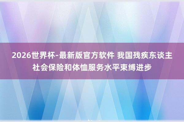 2026世界杯-最新版官方软件 我国残疾东谈主社会保险和体恤服务水平束缚进步