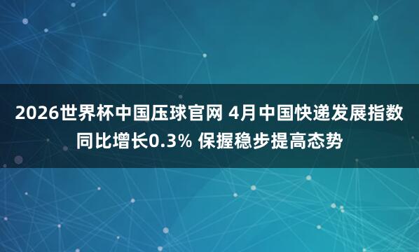 2026世界杯中国压球官网 4月中国快递发展指数同比增长0.3% 保握稳步提高态势