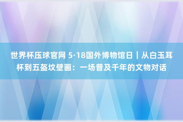 世界杯压球官网 5·18国外博物馆日｜从白玉耳杯到五盔坟壁画：一场普及千年的文物对话