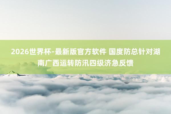 2026世界杯-最新版官方软件 国度防总针对湖南广西运转防汛四级济急反馈