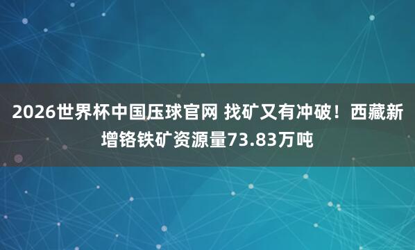 2026世界杯中国压球官网 找矿又有冲破！西藏新增铬铁矿资源量73.83万吨