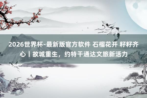 2026世界杯-最新版官方软件 石榴花开 籽籽齐心丨故城重生，约特干通达文旅新活力