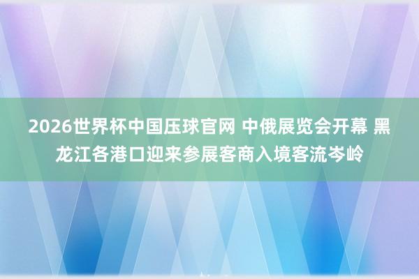 2026世界杯中国压球官网 中俄展览会开幕 黑龙江各港口迎来参展客商入境客流岑岭