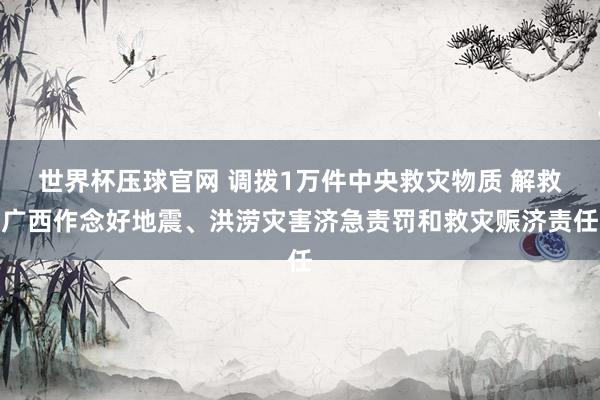 世界杯压球官网 调拨1万件中央救灾物质 解救广西作念好地震、洪涝灾害济急责罚和救灾赈济责任