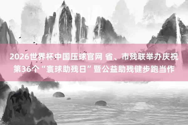 2026世界杯中国压球官网 省、市残联举办庆祝第36个“寰球助残日”暨公益助残健步跑当作