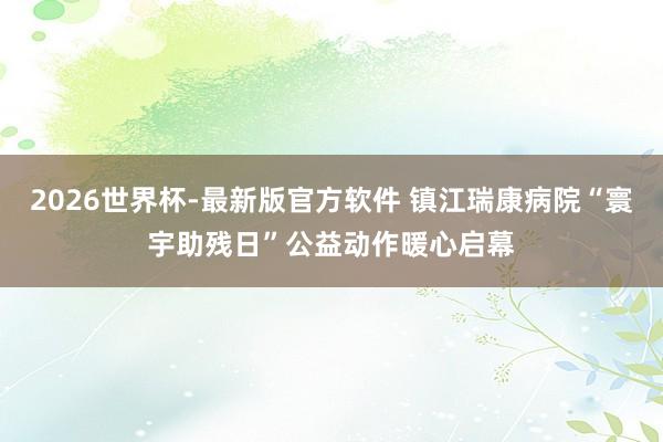2026世界杯-最新版官方软件 镇江瑞康病院“寰宇助残日”公益动作暖心启幕