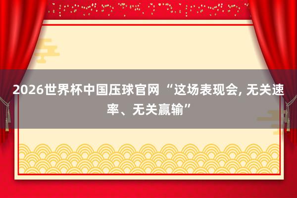 2026世界杯中国压球官网 “这场表现会， 无关速率、无关赢输”