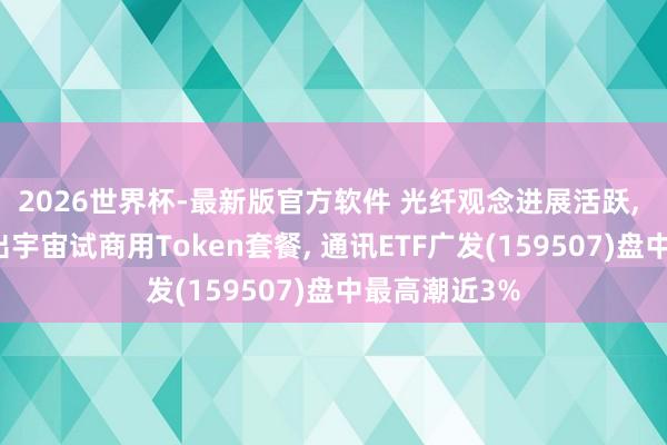2026世界杯-最新版官方软件 光纤观念进展活跃， 中国电信推出宇宙试商用Token套餐， 通讯ETF广发(159507)盘中最高潮近3%