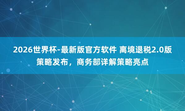 2026世界杯-最新版官方软件 离境退税2.0版策略发布，商务部详解策略亮点