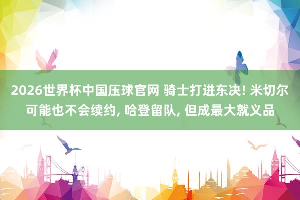 2026世界杯中国压球官网 骑士打进东决! 米切尔可能也不会续约， 哈登留队， 但成最大就义品