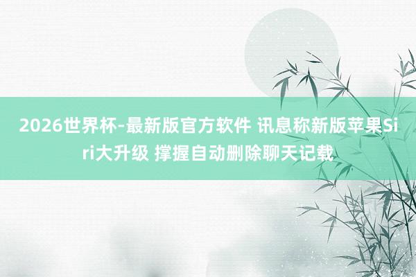 2026世界杯-最新版官方软件 讯息称新版苹果Siri大升级 撑握自动删除聊天记载