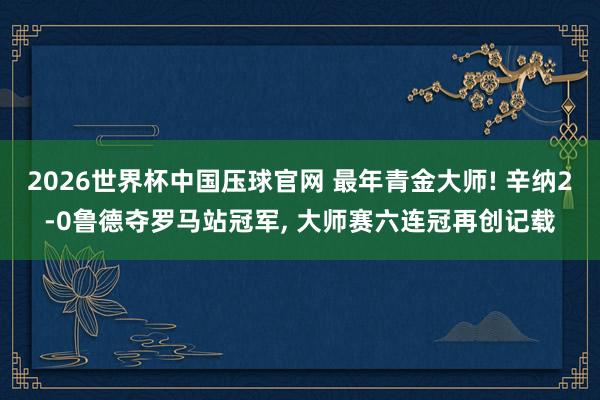 2026世界杯中国压球官网 最年青金大师! 辛纳2-0鲁德夺罗马站冠军， 大师赛六连冠再创记载