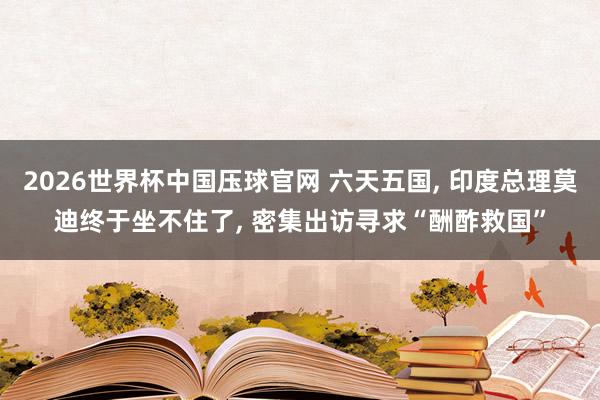 2026世界杯中国压球官网 六天五国， 印度总理莫迪终于坐不住了， 密集出访寻求“酬酢救国”