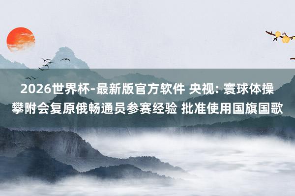 2026世界杯-最新版官方软件 央视: 寰球体操攀附会复原俄畅通员参赛经验 批准使用国旗国歌