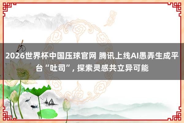2026世界杯中国压球官网 腾讯上线AI愚弄生成平台“吐司”， 探索灵感共立异可能