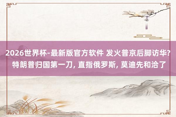 2026世界杯-最新版官方软件 发火普京后脚访华? 特朗普归国第一刀， 直指俄罗斯， 莫迪先和洽了