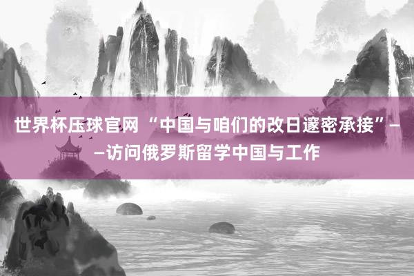 世界杯压球官网 “中国与咱们的改日邃密承接”——访问俄罗斯留学中国与工作