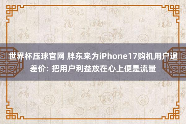 世界杯压球官网 胖东来为iPhone17购机用户退差价: 把用户利益放在心上便是流量