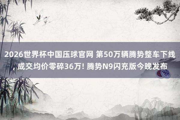 2026世界杯中国压球官网 第50万辆腾势整车下线， 成交均价零碎36万! 腾势N9闪充版今晚发布