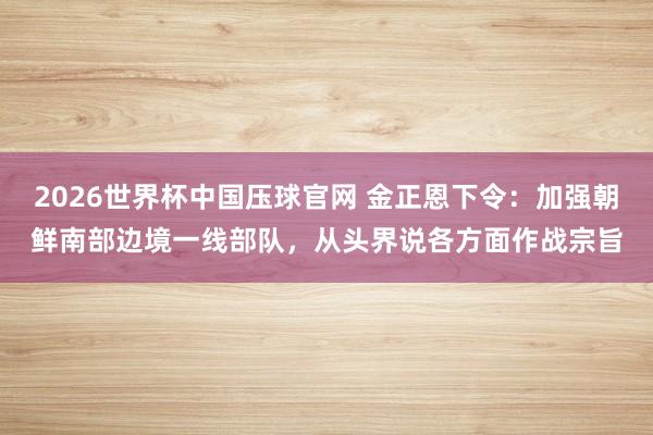 2026世界杯中国压球官网 金正恩下令：加强朝鲜南部边境一线部队，从头界说各方面作战宗旨