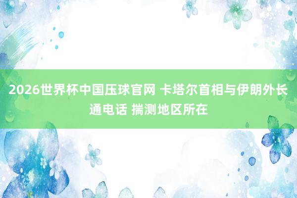 2026世界杯中国压球官网 卡塔尔首相与伊朗外长通电话 揣测地区所在