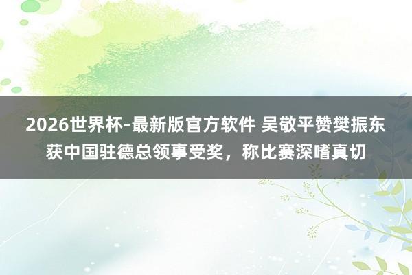 2026世界杯-最新版官方软件 吴敬平赞樊振东获中国驻德总领事受奖，称比赛深嗜真切