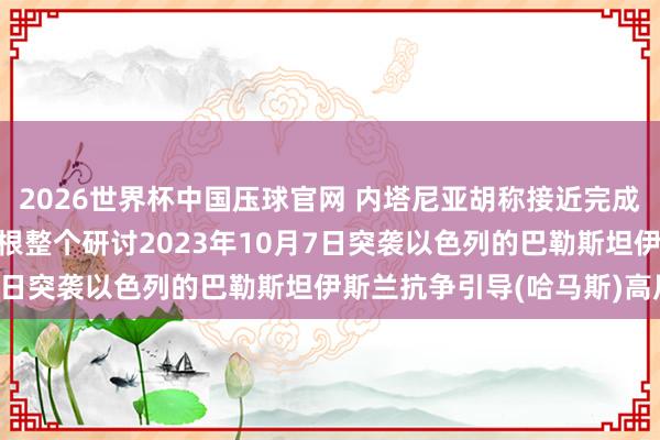 2026世界杯中国压球官网 内塔尼亚胡称接近完成加沙活动一大谋划: 断根整个研讨2023年10月7日突袭以色列的巴勒斯坦伊斯兰抗争引导(哈马斯)高层