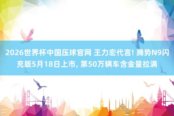 2026世界杯中国压球官网 王力宏代言! 腾势N9闪充版5月18日上市， 第50万辆车含金量拉满