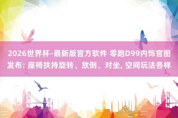 2026世界杯-最新版官方软件 零跑D99内饰官图发布: 座椅扶持旋转、放倒、对坐， 空间玩法各样