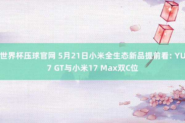 世界杯压球官网 5月21日小米全生态新品提前看: YU7 GT与小米17 Max双C位