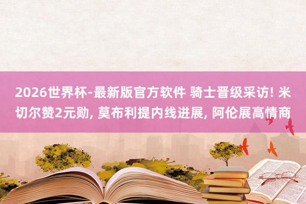 2026世界杯-最新版官方软件 骑士晋级采访! 米切尔赞2元勋， 莫布利提内线进展， 阿伦展高情商