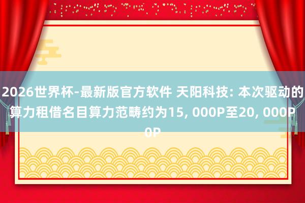 2026世界杯-最新版官方软件 天阳科技: 本次驱动的算力租借名目算力范畴约为15， 000P至20， 000P