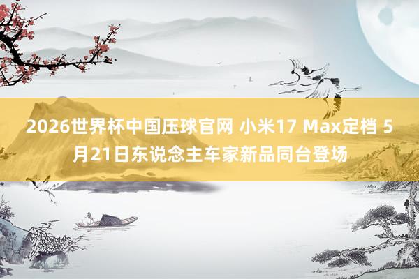 2026世界杯中国压球官网 小米17 Max定档 5月21日东说念主车家新品同台登场