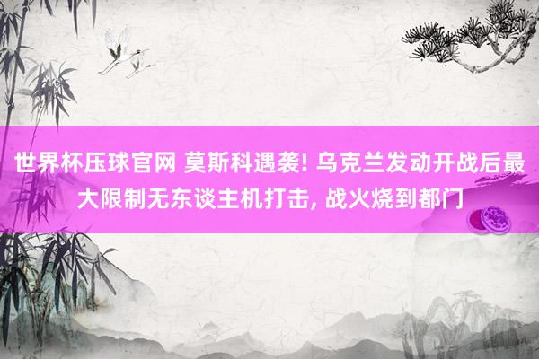 世界杯压球官网 莫斯科遇袭! 乌克兰发动开战后最大限制无东谈主机打击， 战火烧到都门