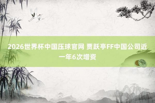 2026世界杯中国压球官网 贾跃亭FF中国公司近一年6次增资