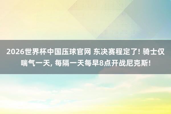 2026世界杯中国压球官网 东决赛程定了! 骑士仅喘气一天， 每隔一天每早8点开战尼克斯!