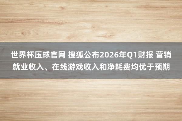 世界杯压球官网 搜狐公布2026年Q1财报 营销就业收入、在线游戏收入和净耗费均优于预期