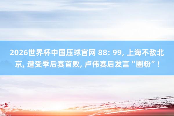 2026世界杯中国压球官网 88: 99， 上海不敌北京， 遭受季后赛首败， 卢伟赛后发言“圈粉”!